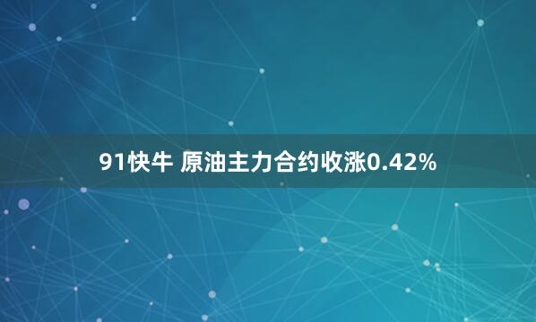91快牛 原油主力合约收涨0.42%