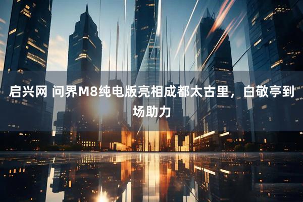 启兴网 问界M8纯电版亮相成都太古里，白敬亭到场助力
