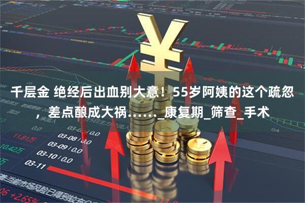 千层金 绝经后出血别大意！55岁阿姨的这个疏忽，差点酿成大祸……_康复期_筛查_手术