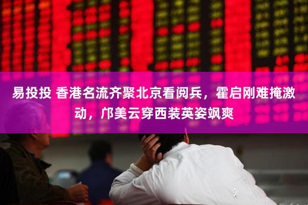 易投投 香港名流齐聚北京看阅兵，霍启刚难掩激动，邝美云穿西装英姿飒爽