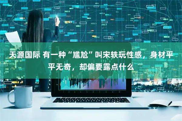 天源国际 有一种“尴尬”叫宋轶玩性感，身材平平无奇，却偏要露点什么