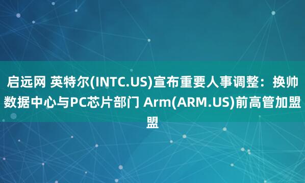 启远网 英特尔(INTC.US)宣布重要人事调整：换帅数据中心与PC芯片部门 Arm(ARM.US)前高管加盟