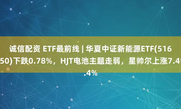 诚信配资 ETF最前线 | 华夏中证新能源ETF(516850)下跌0.78%，HJT电池主题走弱，星帅尔上涨7.4%