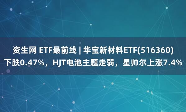 资生网 ETF最前线 | 华宝新材料ETF(516360)下跌0.47%，HJT电池主题走弱，星帅尔上涨7.4%
