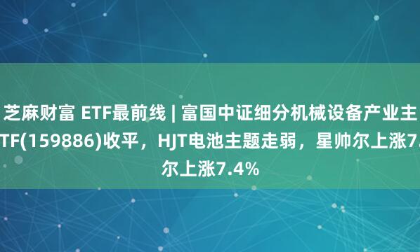 芝麻财富 ETF最前线 | 富国中证细分机械设备产业主题ETF(159886)收平，HJT电池主题走弱，星帅尔上涨7.4%