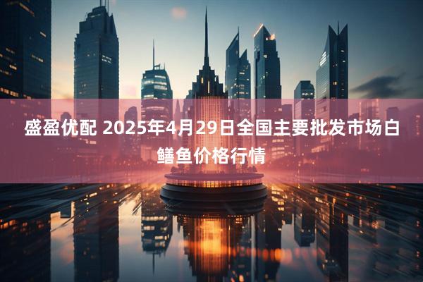 盛盈优配 2025年4月29日全国主要批发市场白鳝鱼价格行情