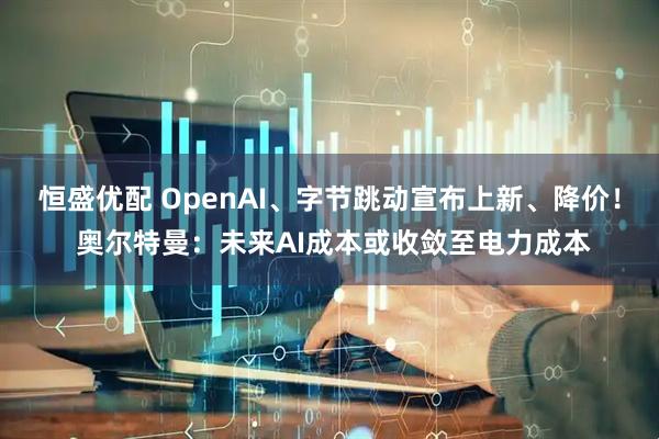 恒盛优配 OpenAI、字节跳动宣布上新、降价！ 奥尔特曼：未来AI成本或收敛至电力成本