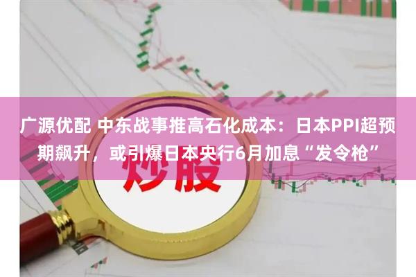 广源优配 中东战事推高石化成本：日本PPI超预期飙升，或引爆日本央行6月加息“发令枪”